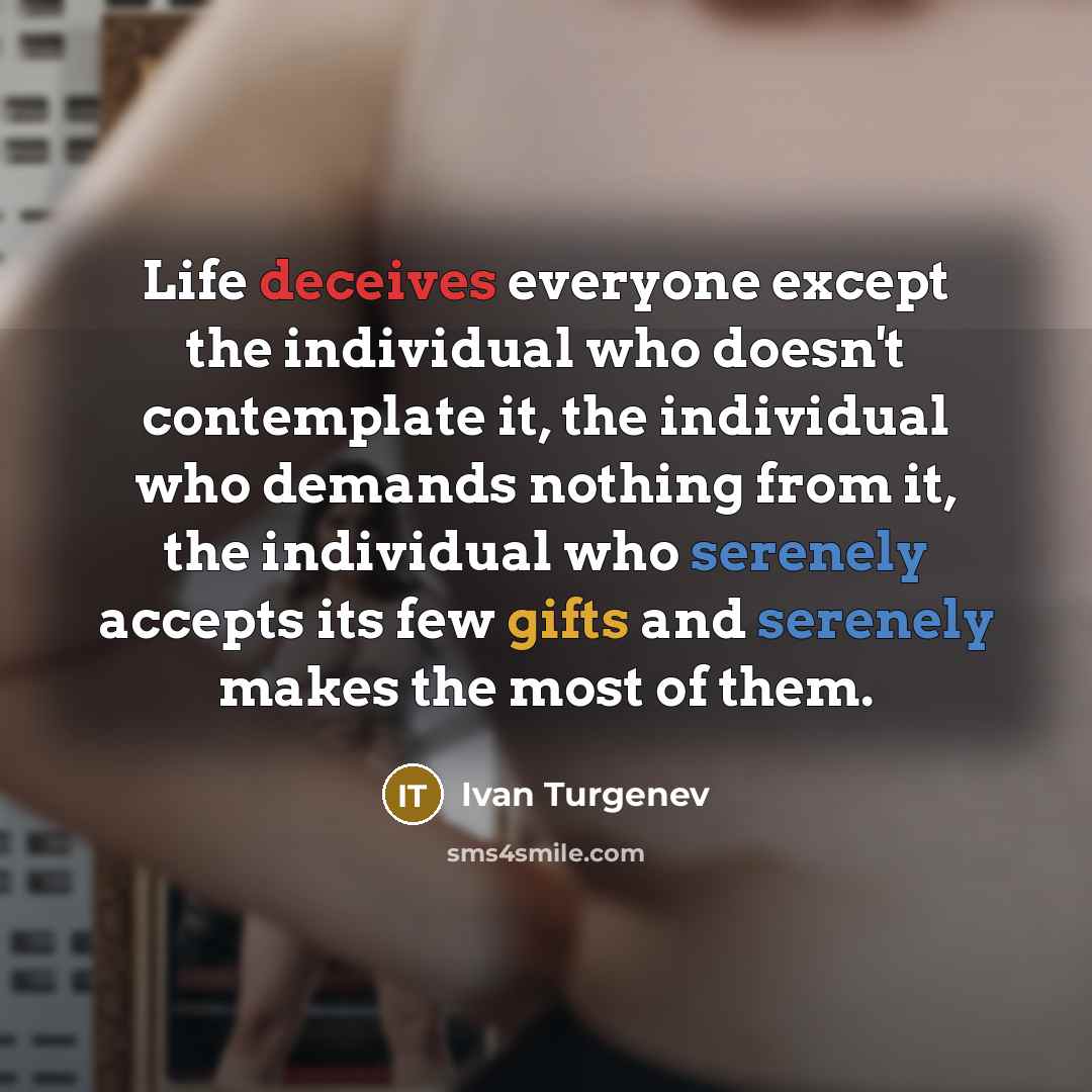 “Life deceives everyone except the individual who doesn't contemplate it, the individual who demands nothing from it, the individual who serenely accepts its few gifts and serenely makes the most of them.” quote by Ivan Turgenev