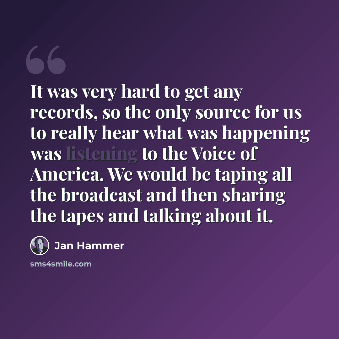 “It was very hard to get any records, so the only source for us to really hear what was happening was listening to the Voice of America. We would be taping all the broadcast and then sharing the tapes and talking about it.” quote by Jan Hammer
