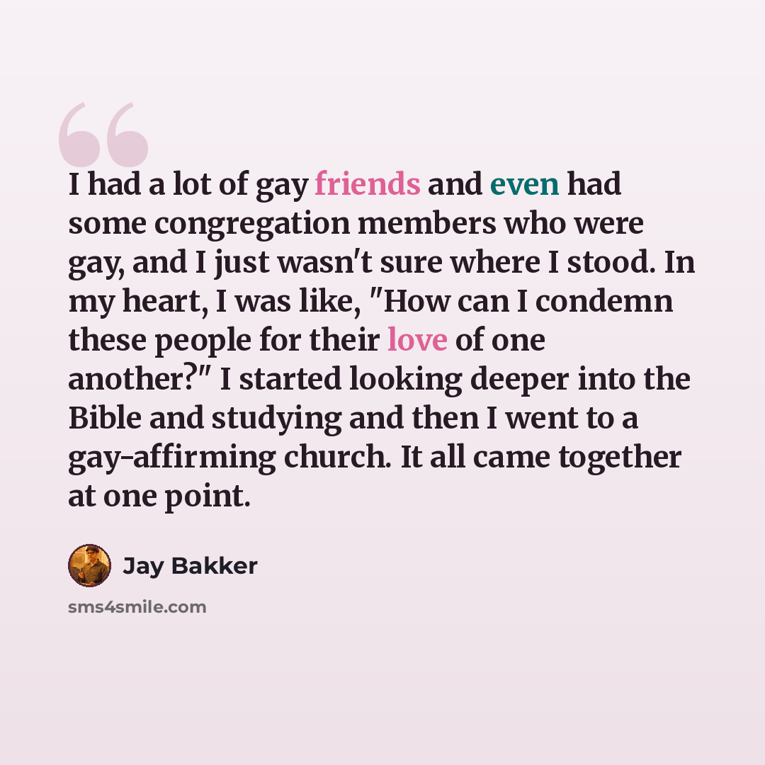 “I had a lot of gay friends and even had some congregation members who were gay, and I just wasn't sure where I stood. In my heart, I was like, "How can I condemn these people for their love of one another?" I started looking deeper into the Bible and studying and then I went to a gay-affirming…” quote by Jay Bakker