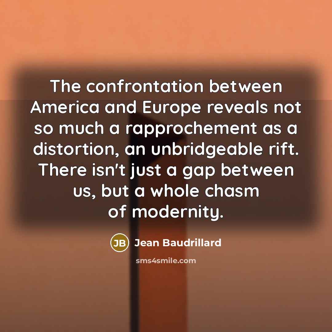 “The confrontation between America and Europe reveals not so much a rapprochement as a distortion, an unbridgeable rift. There isn't just a gap between us, but a whole chasm of modernity.” quote by Jean Baudrillard
