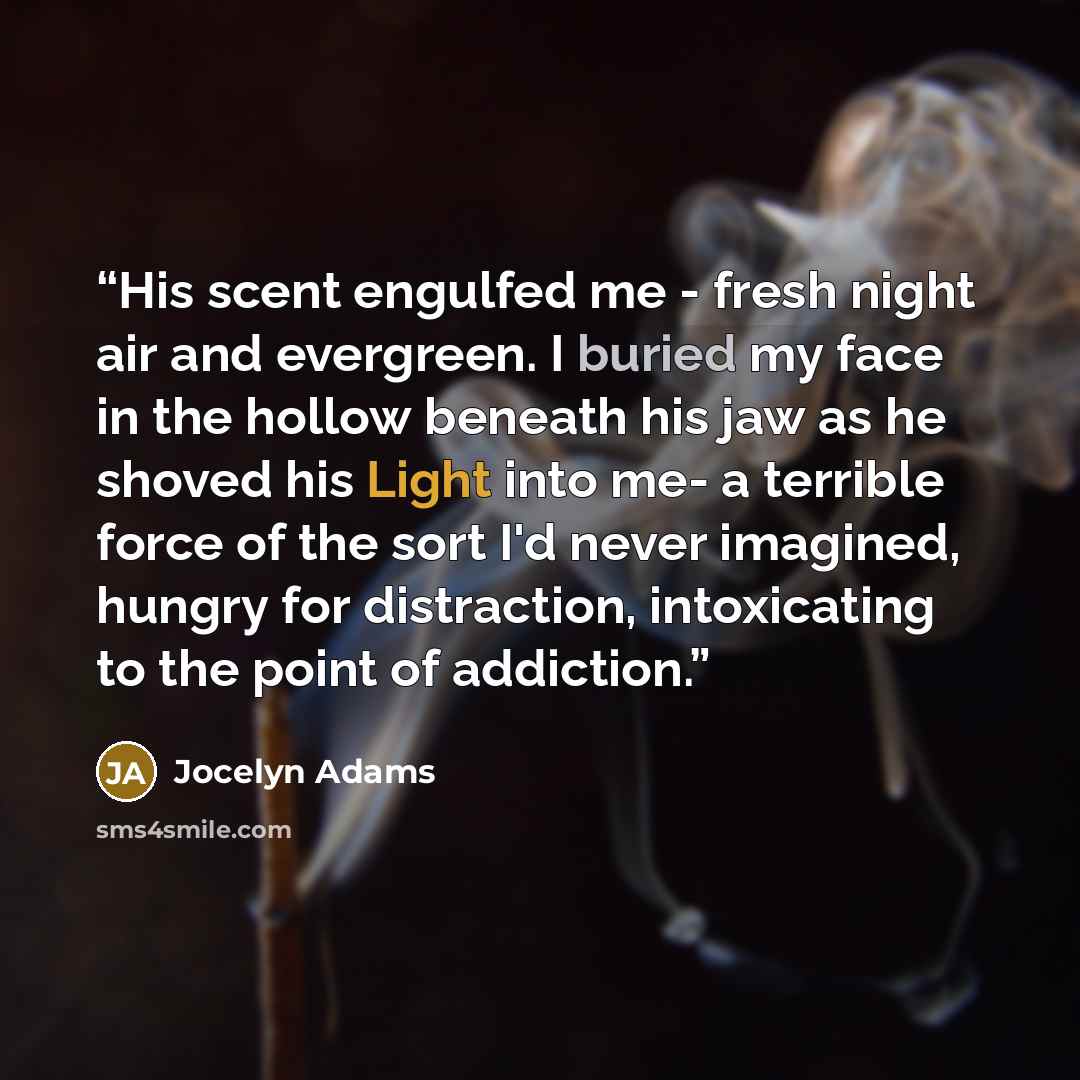 “His scent engulfed me - fresh night air and evergreen. I buried my face in the hollow beneath his jaw as he shoved his Light into me- a terrible force of the sort I'd never imagined, hungry for distraction, intoxicating to the point of addiction.” quote by Jocelyn Adams