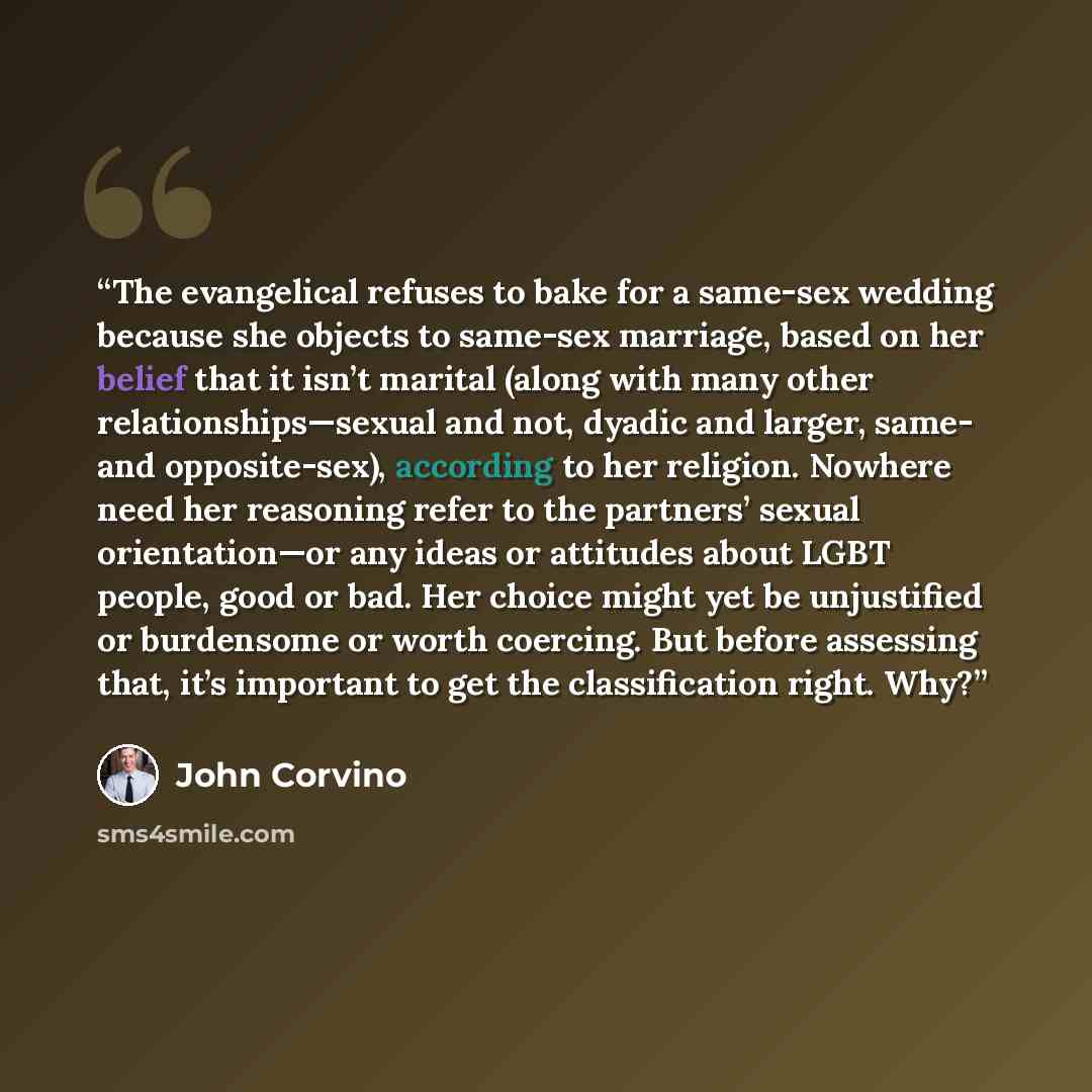 “The evangelical refuses to bake for a same-sex wedding because she objects to same-sex marriage, based on her belief that it isn’t marital (along with many other relationships—sexual and not, dyadic and larger, same- and opposite-sex), according to her religion. Nowhere need her reasoning refer to…” quote by John Corvino
