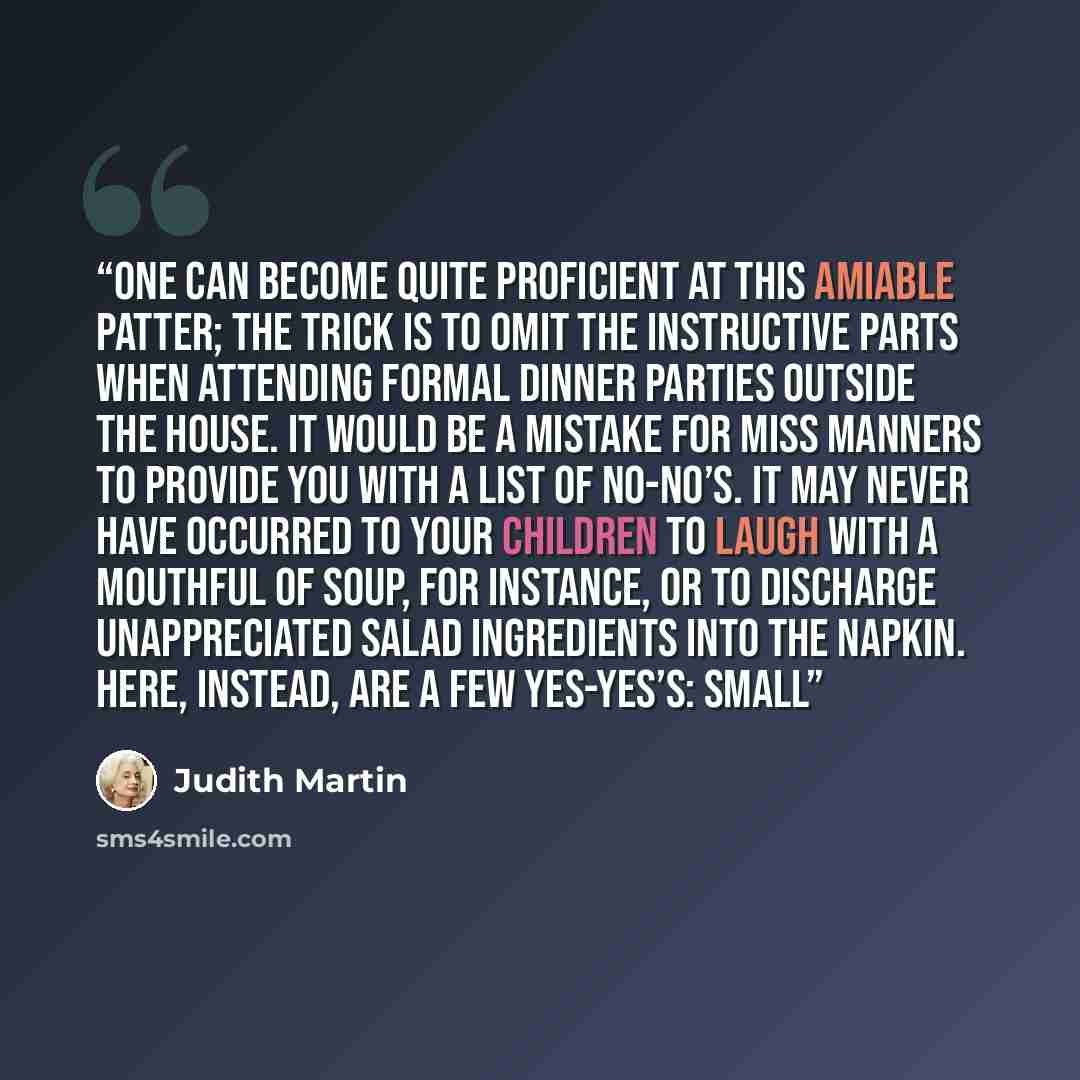 “One can become quite proficient at this amiable patter; the trick is to omit the instructive parts when attending formal dinner parties outside the house. It would be a mistake for Miss Manners to provide you with a list of no-no’s. It may never have occurred to your children to laugh with a…” quote by Judith Martin