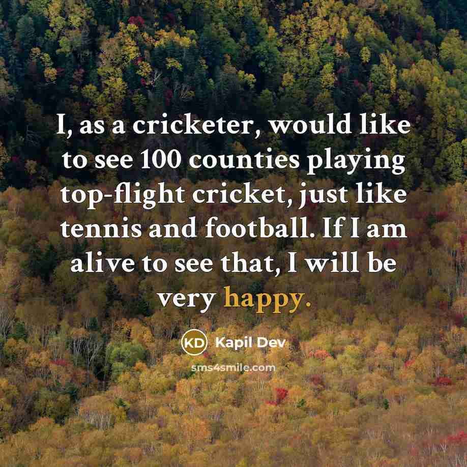 “I, as a cricketer, would like to see 100 counties playing top-flight cricket, just like tennis and football. If I am alive to see that, I will be very happy.” quote by Kapil Dev