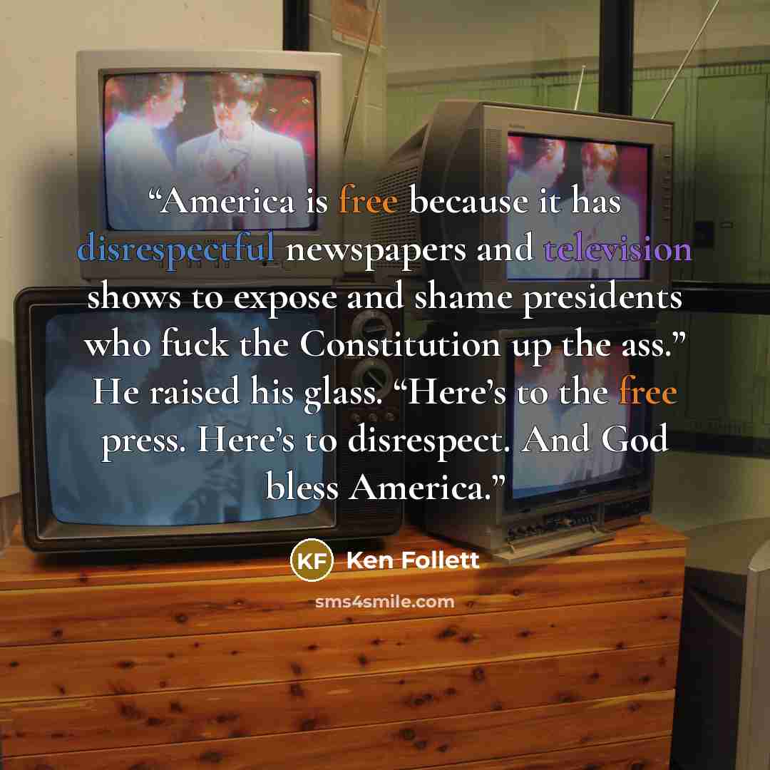 “America is free because it has disrespectful newspapers and television shows to expose and shame presidents who fuck the Constitution up the ass.” He raised his glass. “Here’s to the free press. Here’s to disrespect. And God bless America.” quote by Ken Follett