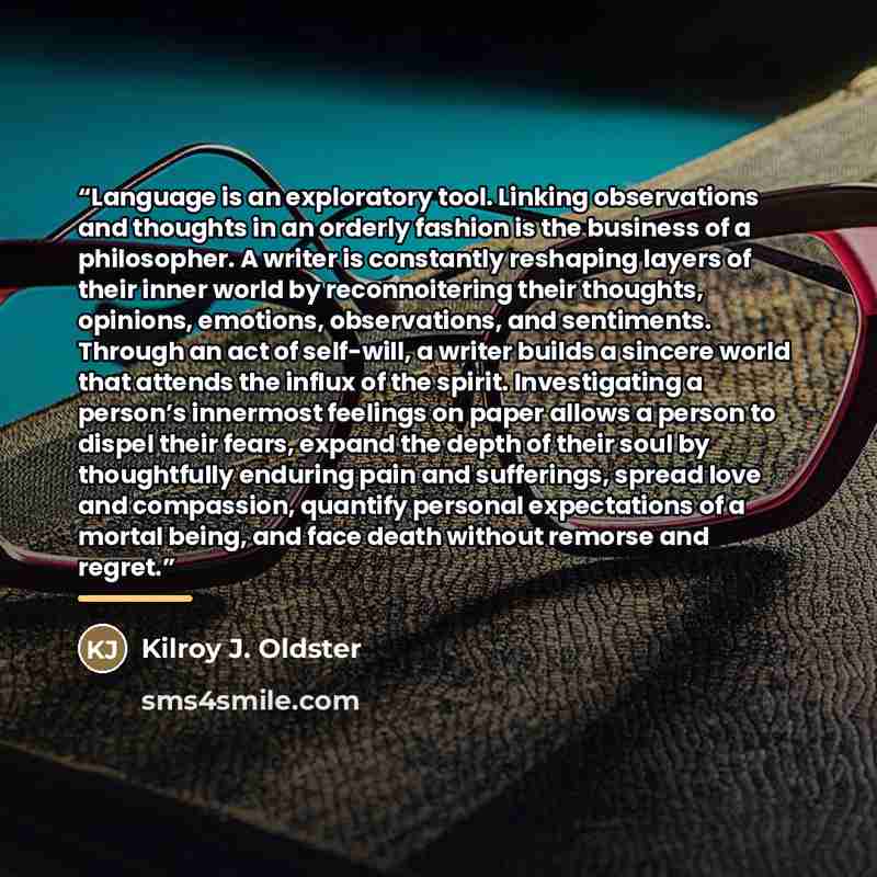 “Language is an exploratory tool. Linking observations and thoughts in an orderly fashion is the business of a philosopher. A writer is constantly reshaping layers of their inner world by reconnoitering their thoughts, opinions, emotions, observations, and sentiments. Through an act of self-will, a…” quote by Kilroy J. Oldster