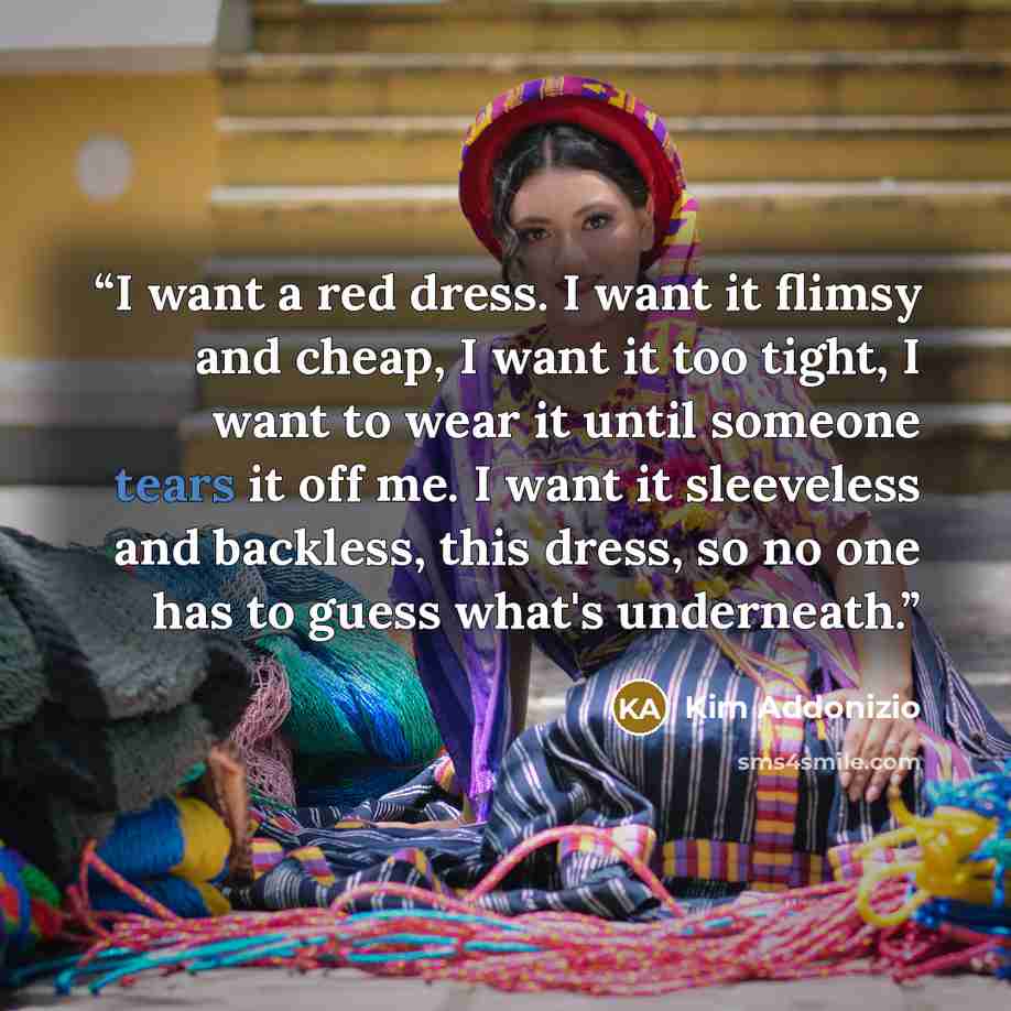 “I want a red dress. I want it flimsy and cheap, I want it too tight, I want to wear it until someone tears it off me. I want it sleeveless and backless, this dress, so no one has to guess what's underneath.” quote by Kim Addonizio