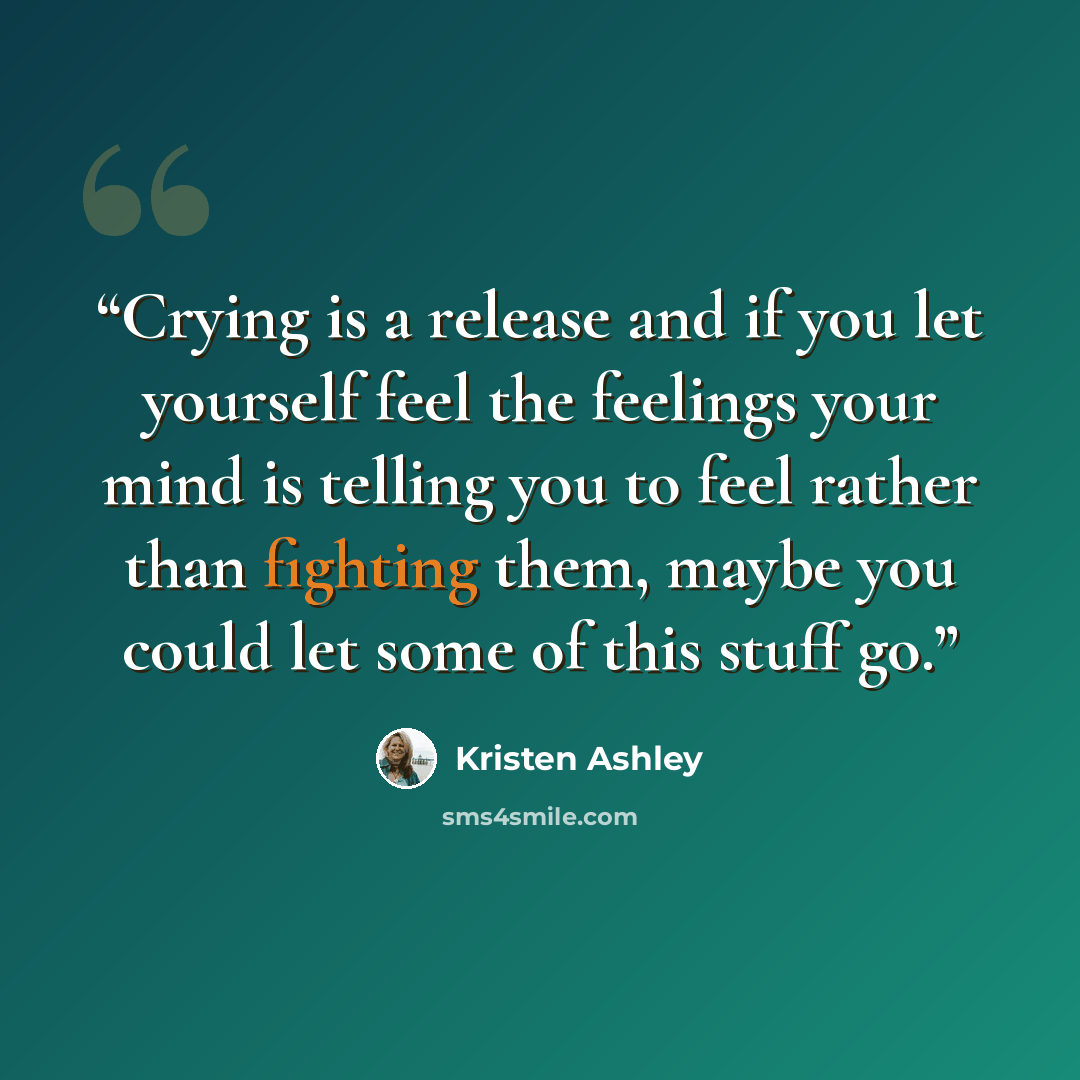 “Crying is a release and if you let yourself feel the feelings your mind is telling you to feel rather than fighting them, maybe you could let some of this stuff go.” quote by Kristen Ashley