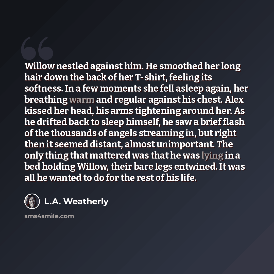 “Willow nestled against him. He smoothed her long hair down the back of her T-shirt, feeling its softness. In a few moments she fell asleep again, her breathing warm and regular against his chest. Alex kissed her head, his arms tightening around her. As he drifted back to sleep himself, he saw a…” quote by L.A. Weatherly