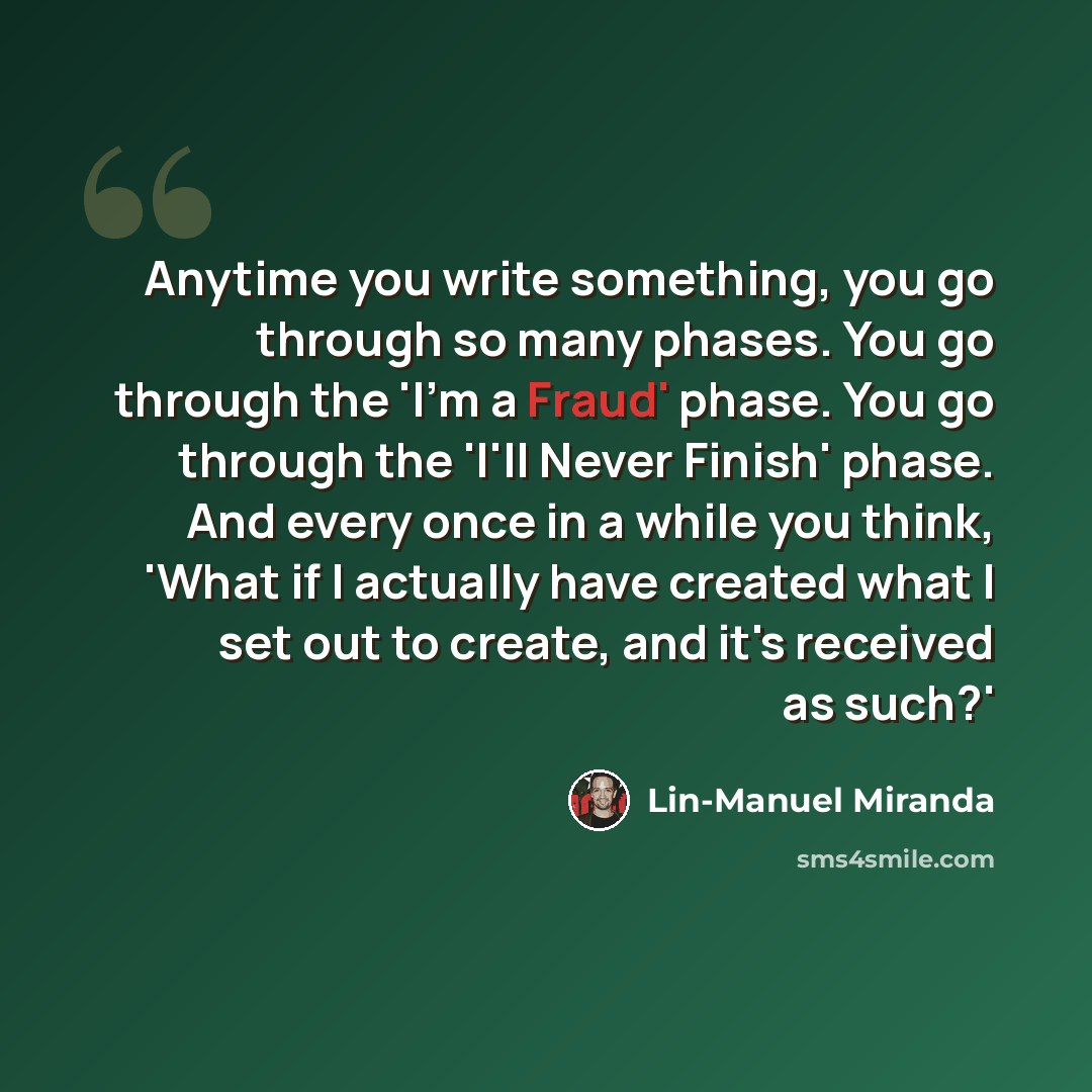 “Anytime you write something, you go through so many phases. You go through the 'I'm a Fraud' phase. You go through the 'I'll Never Finish' phase. And every once in a while you think, 'What if I actually have created what I set out to create, and it's received as such?'” quote by Lin-Manuel Miranda