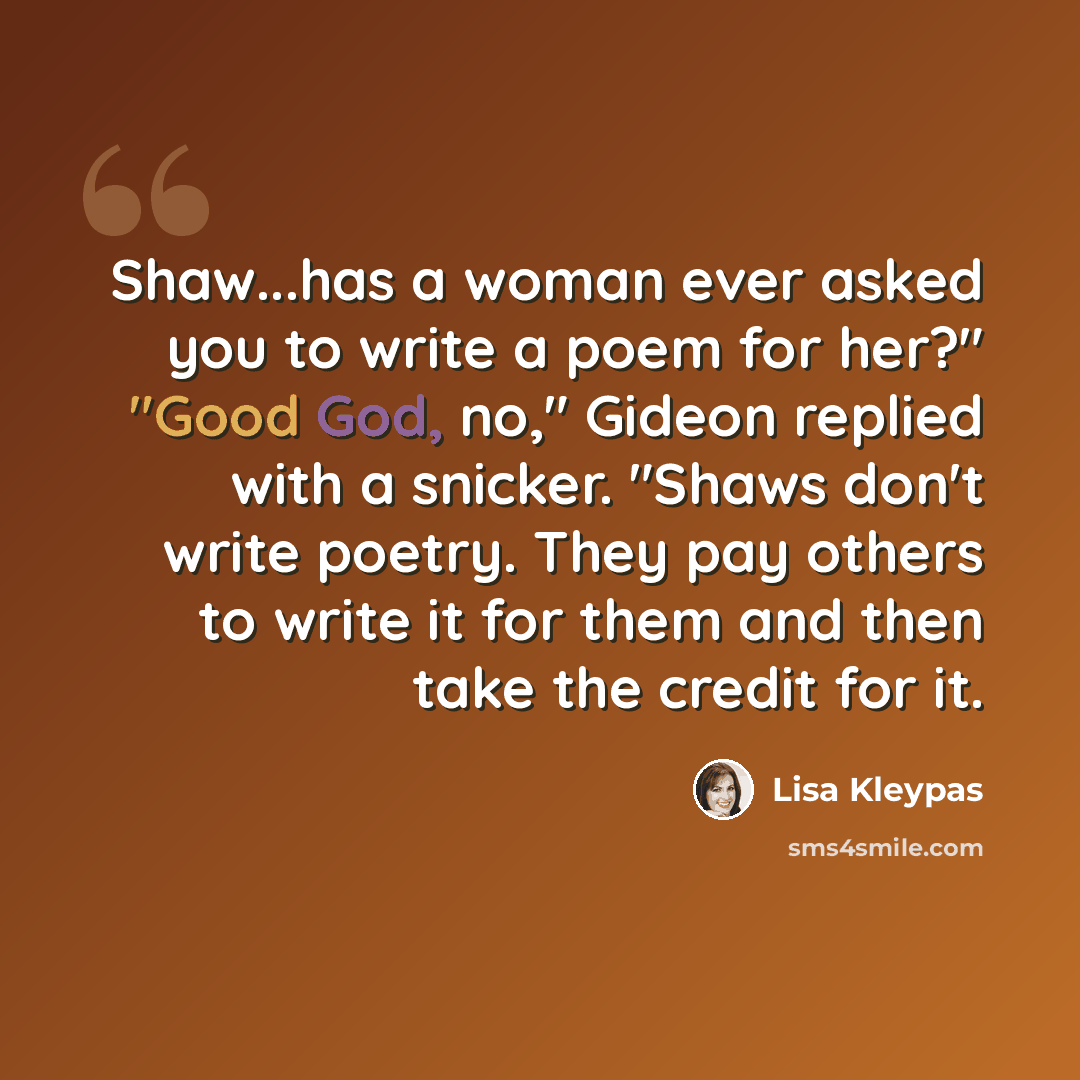 “Shaw...has a woman ever asked you to write a poem for her?" "Good God, no," Gideon replied with a snicker. "Shaws don't write poetry. They pay others to write it for them and then take the credit for it.” quote by Lisa Kleypas