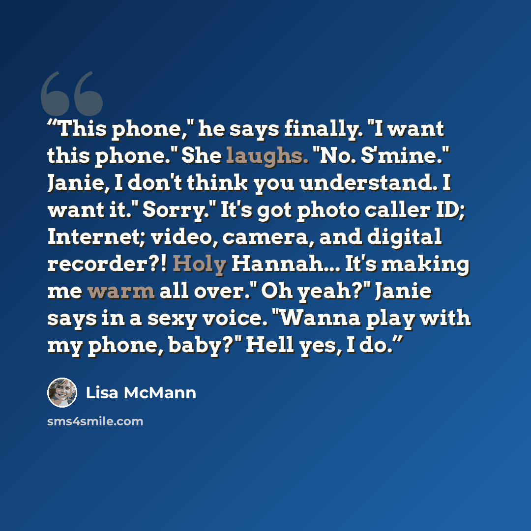 “This phone," he says finally. "I want this phone." She laughs. "No. S'mine." Janie, I don't think you understand. I want it." Sorry." It's got photo caller ID; Internet; video, camera, and digital recorder?! Holy Hannah... It's making me warm all over." Oh yeah?" Janie says in a sexy voice. "Wanna…” quote by Lisa McMann