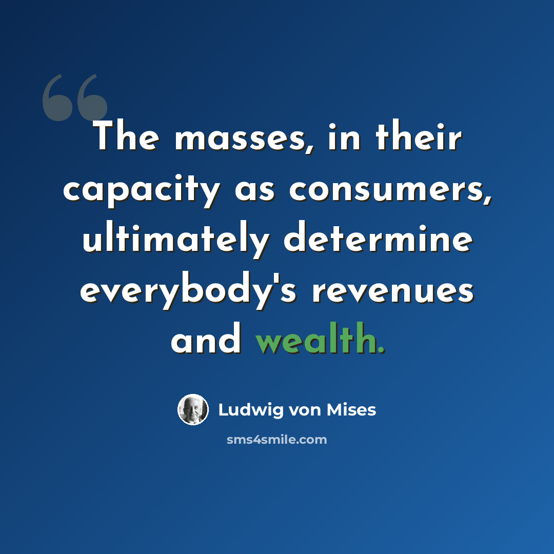 “The masses, in their capacity as consumers, ultimately determine everybody's revenues and wealth.” quote by Ludwig von Mises