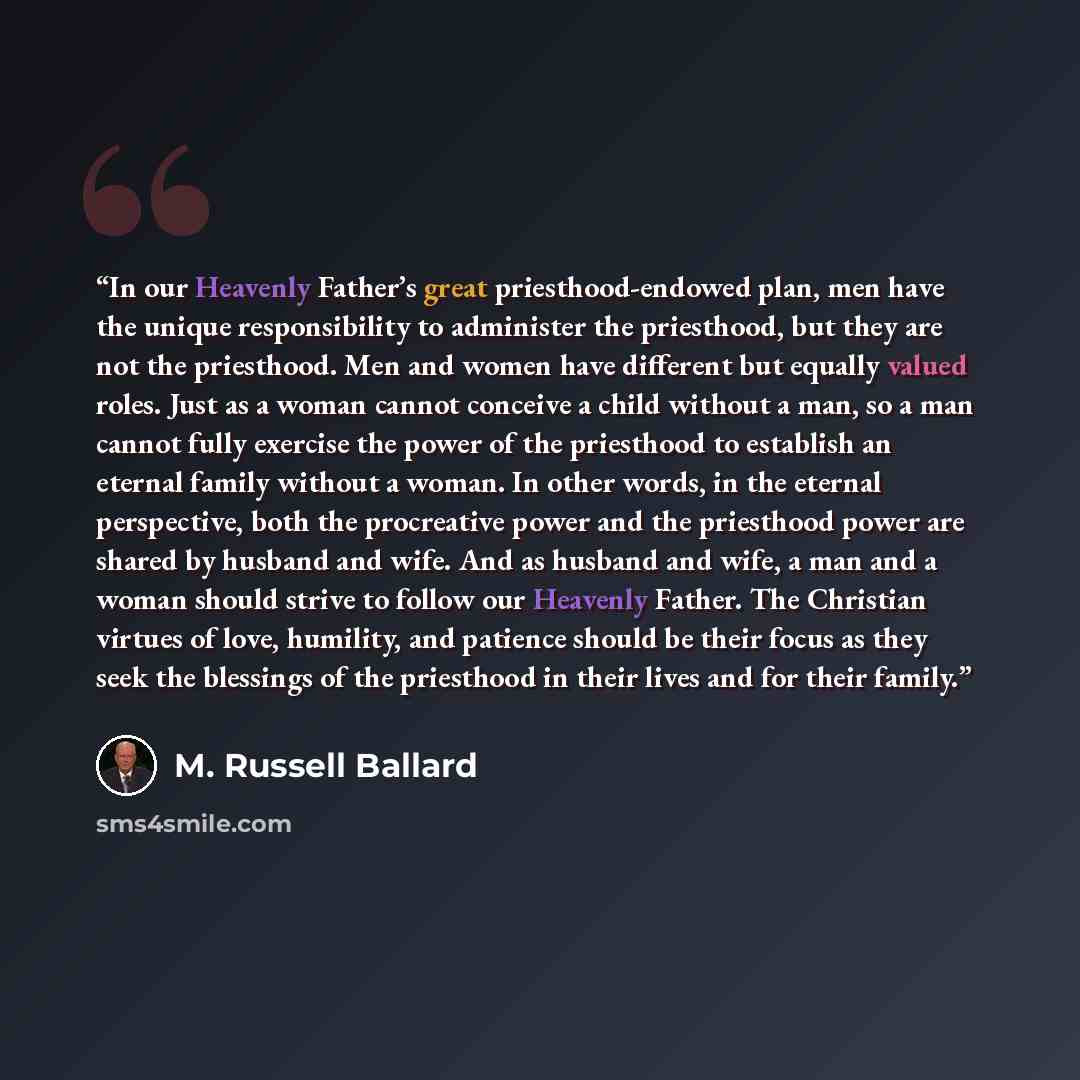 “In our Heavenly Father’s great priesthood-endowed plan, men have the unique responsibility to administer the priesthood, but they are not the priesthood. Men and women have different but equally valued roles. Just as a woman cannot conceive a child without a man, so a man cannot fully exercise the…” quote by M. Russell Ballard