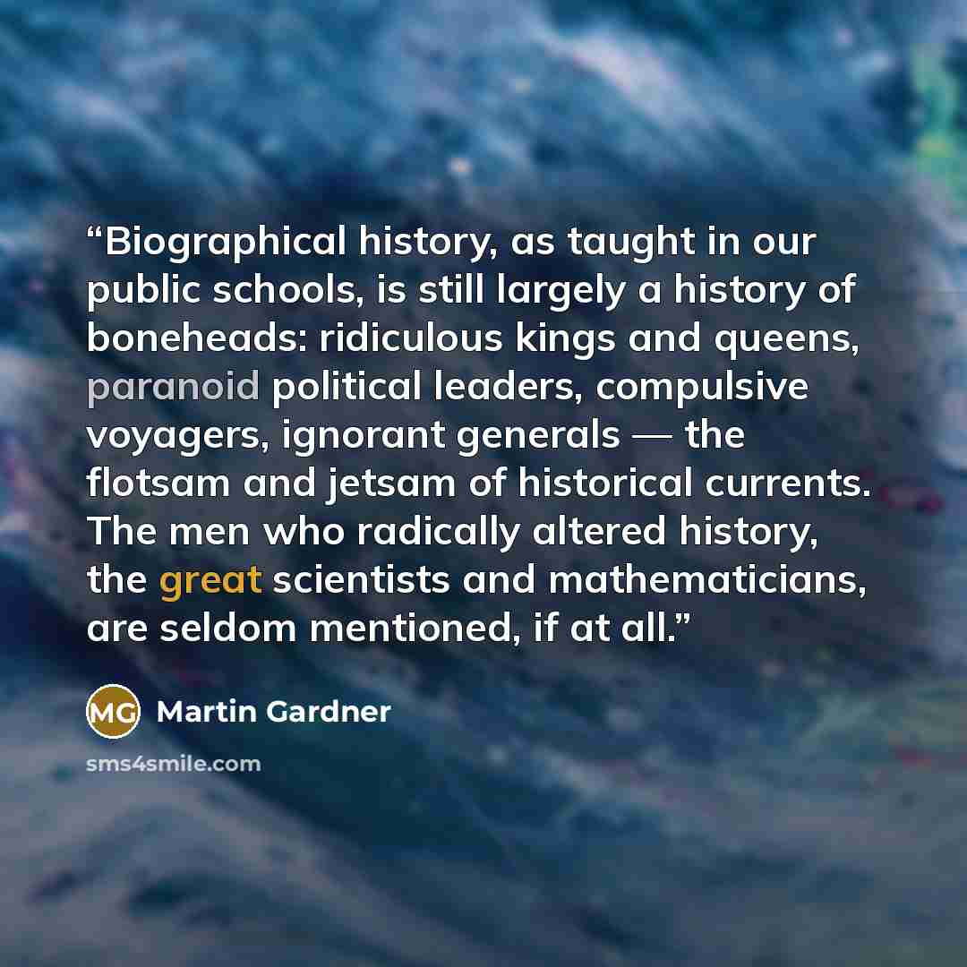 “Biographical history, as taught in our public schools, is still largely a history of boneheads: ridiculous kings and queens, paranoid political leaders, compulsive voyagers, ignorant generals — the flotsam and jetsam of historical currents. The men who radically altered history, the great…” quote by Martin Gardner