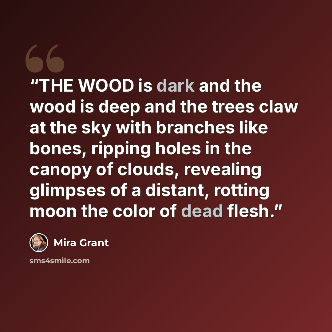 “THE WOOD is dark and the wood is deep and the trees claw at the sky with branches like bones, ripping holes in the canopy of clouds, revealing glimpses of a distant, rotting moon the color of dead flesh.” quote by Mira Grant