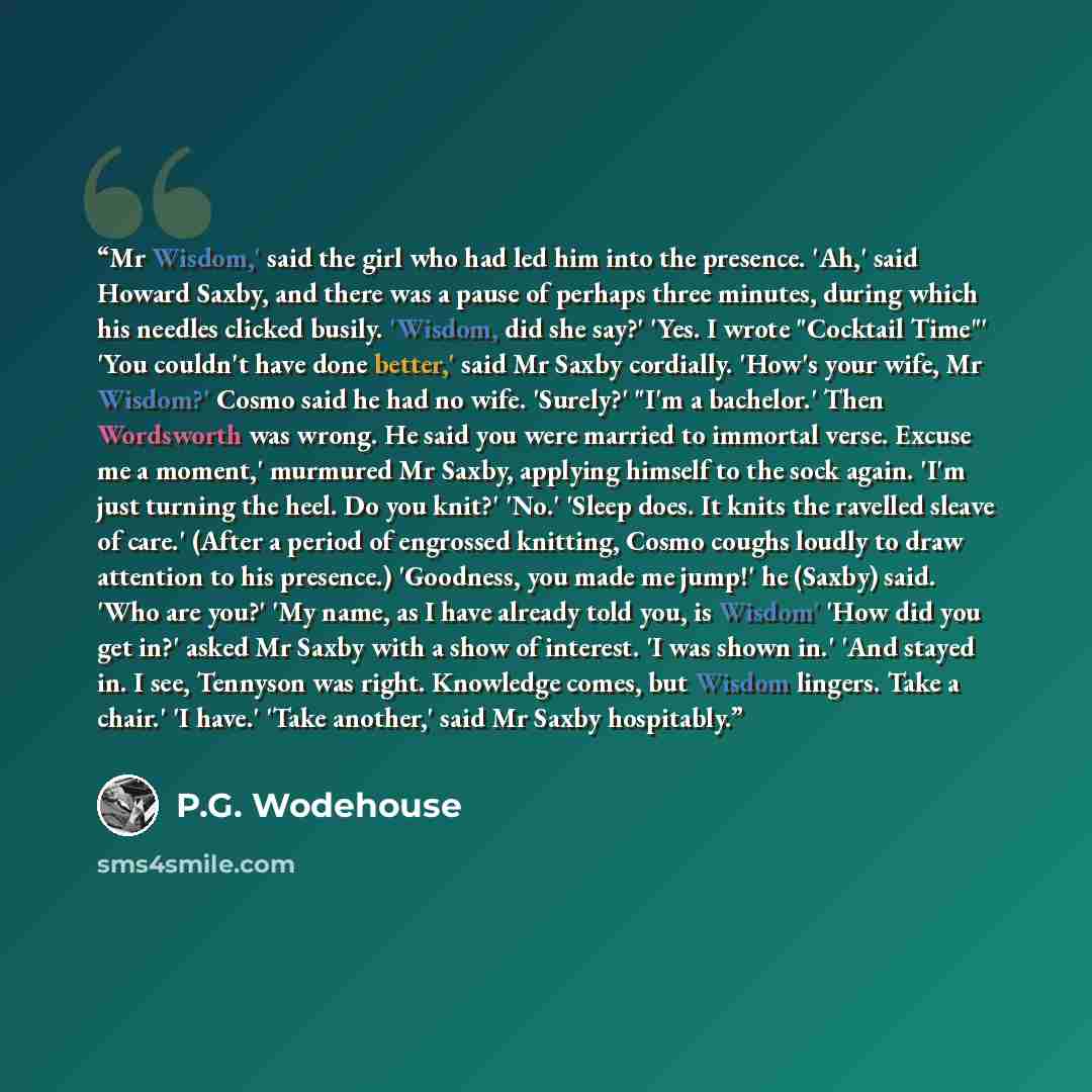 “Mr Wisdom,' said the girl who had led him into the presence. 'Ah,' said Howard Saxby, and there was a pause of perhaps three minutes, during which his needles clicked busily. 'Wisdom, did she say?' 'Yes. I wrote "Cocktail Time"' 'You couldn't have done better,' said Mr Saxby cordially. 'How's your…” quote by P.G. Wodehouse