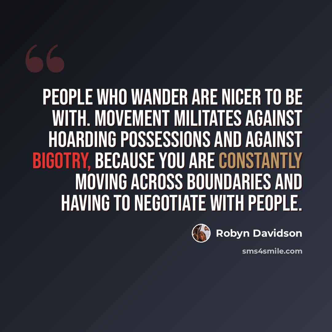 “People who wander are nicer to be with. Movement militates against hoarding possessions and against bigotry, because you are constantly moving across boundaries and having to negotiate with people.” quote by Robyn Davidson