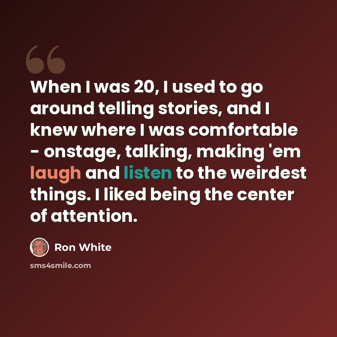 “When I was 20, I used to go around telling stories, and I knew where I was comfortable - onstage, talking, making 'em laugh and listen to the weirdest things. I liked being the center of attention.” quote by Ron White