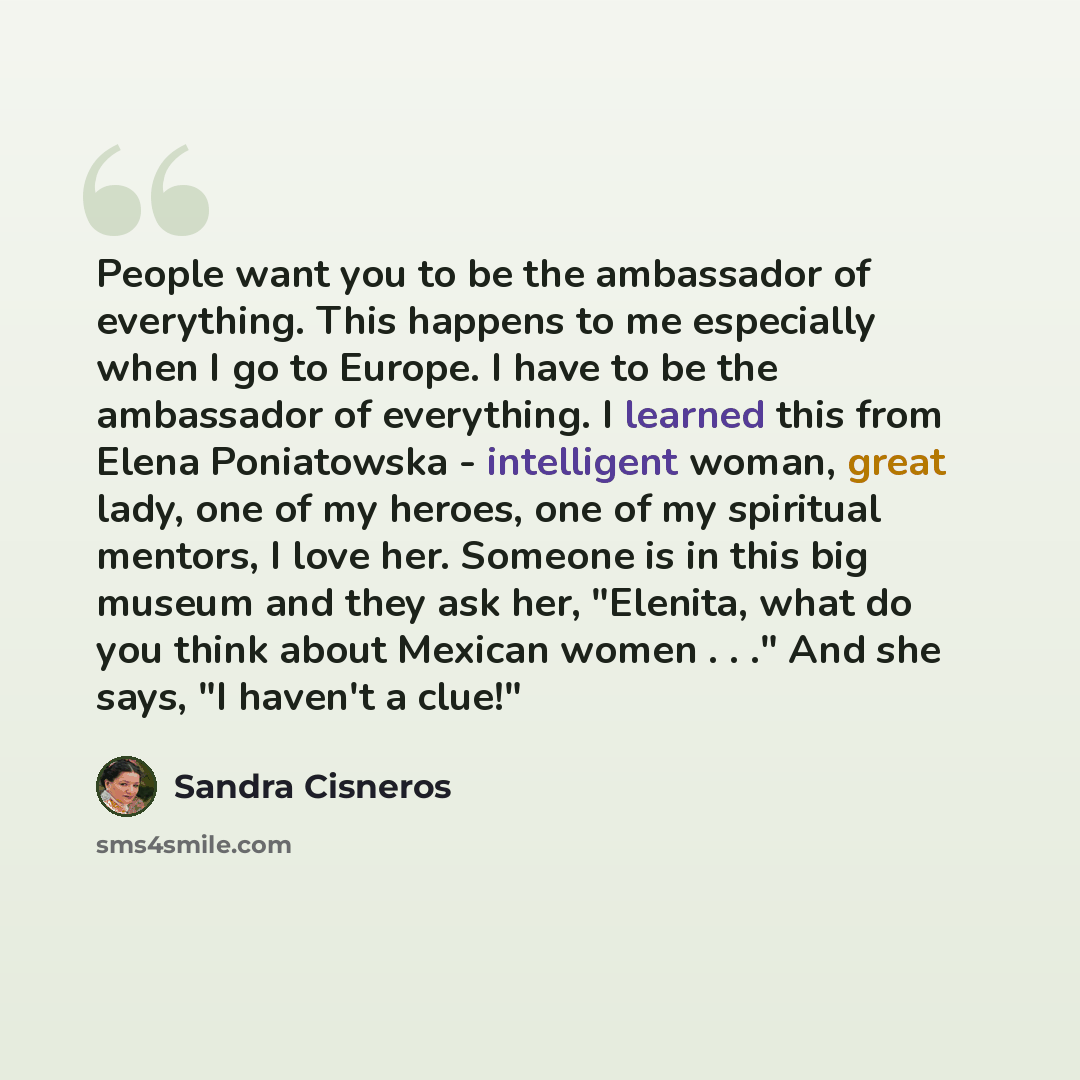 “People want you to be the ambassador of everything. This happens to me especially when I go to Europe. I have to be the ambassador of everything. I learned this from Elena Poniatowska - intelligent woman, great lady, one of my heroes, one of my spiritual mentors, I love her. Someone is in this big…” quote by Sandra Cisneros
