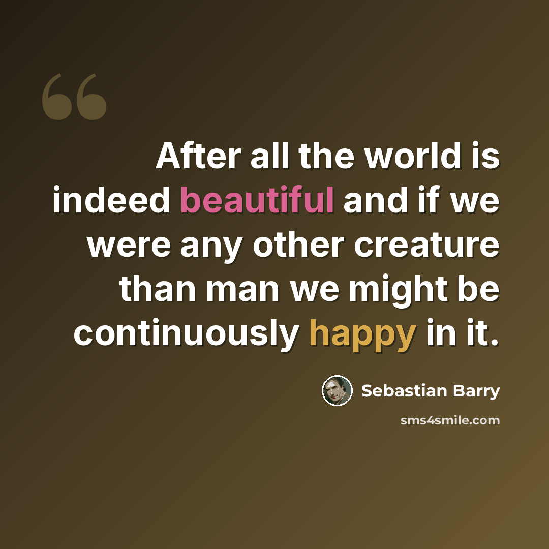 “After all the world is indeed beautiful and if we were any other creature than man we might be continuously happy in it.” quote by Sebastian Barry