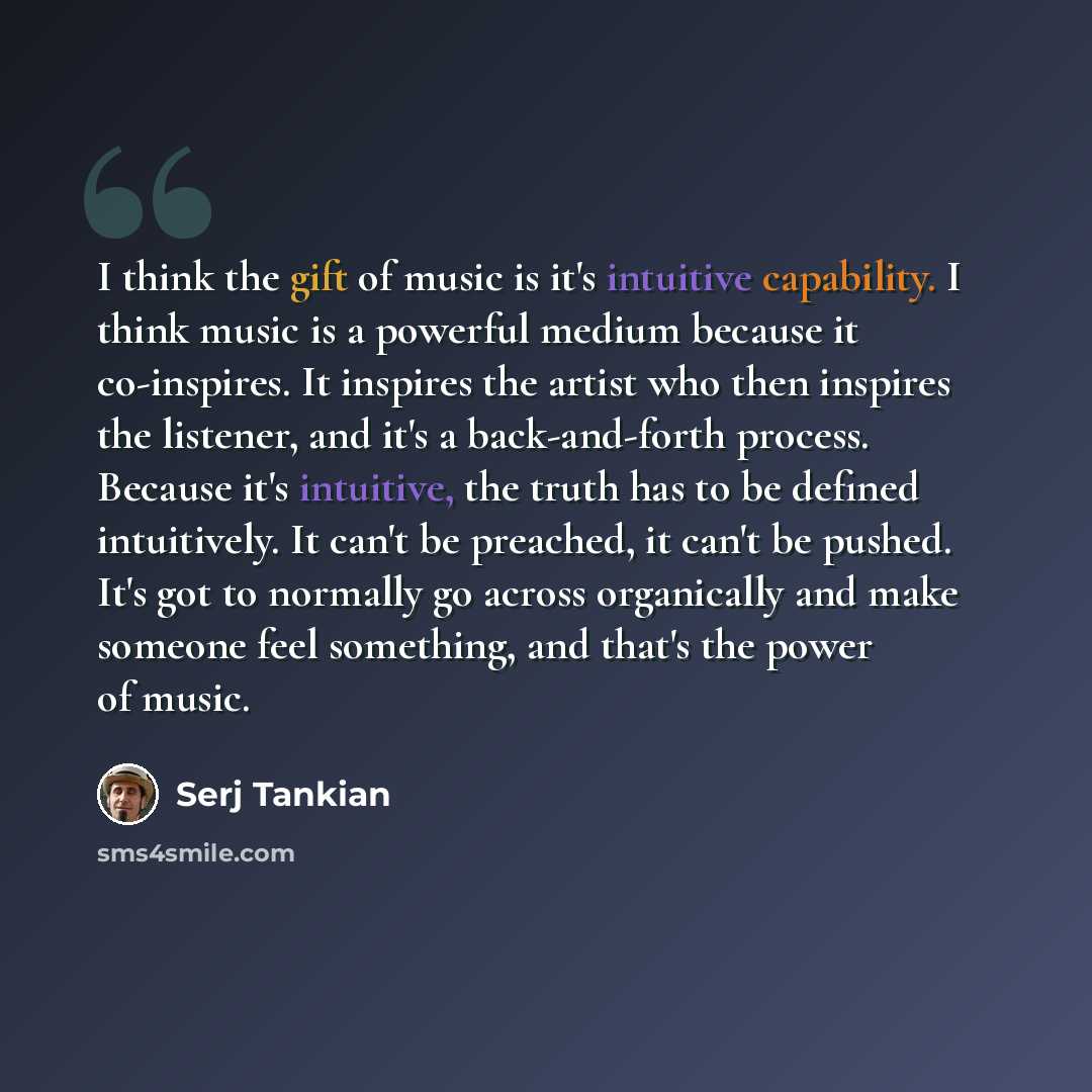 “I think the gift of music is it's intuitive capability. I think music is a powerful medium because it co-inspires. It inspires the artist who then inspires the listener, and it's a back-and-forth process. Because it's intuitive, the truth has to be defined intuitively. It can't be preached, it…” quote by Serj Tankian