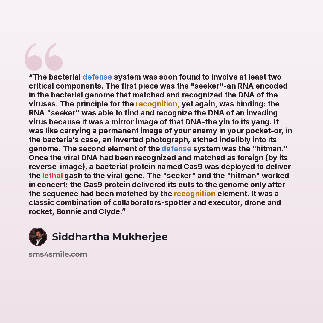 “The bacterial defense system was soon found to involve at least two critical components. The first piece was the "seeker"-an RNA encoded in the bacterial genome that matched and recognized the DNA of the viruses. The principle for the recognition, yet again, was binding: the RNA "seeker" was able…” quote by Siddhartha Mukherjee