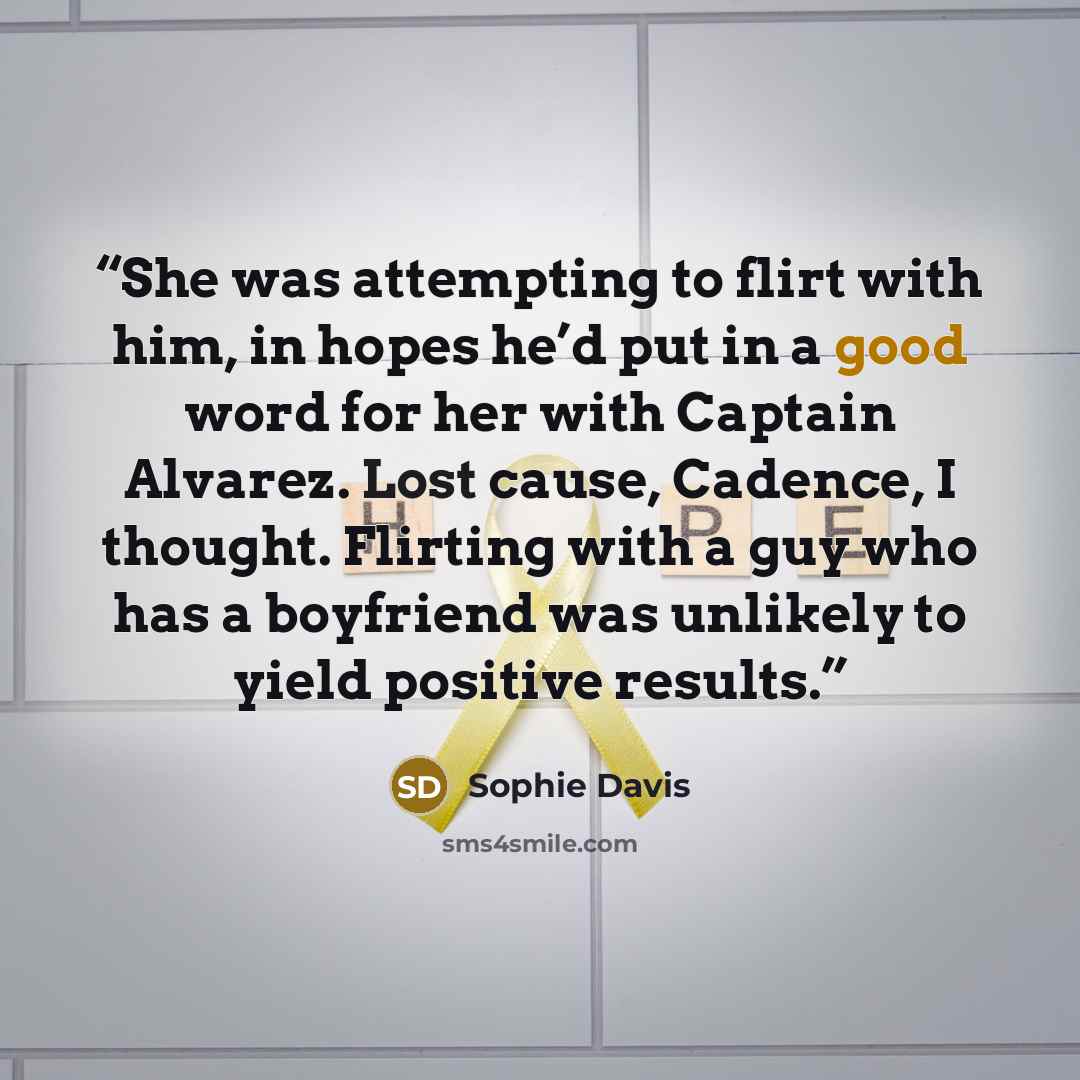“She was attempting to flirt with him, in hopes he’d put in a good word for her with Captain Alvarez. Lost cause, Cadence, I thought. Flirting with a guy who has a boyfriend was unlikely to yield positive results.” quote by Sophie Davis