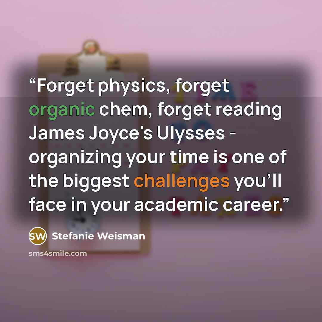 “Forget physics, forget organic chem, forget reading James Joyce's Ulysses - organizing your time is one of the biggest challenges you'll face in your academic career.” quote by Stefanie Weisman