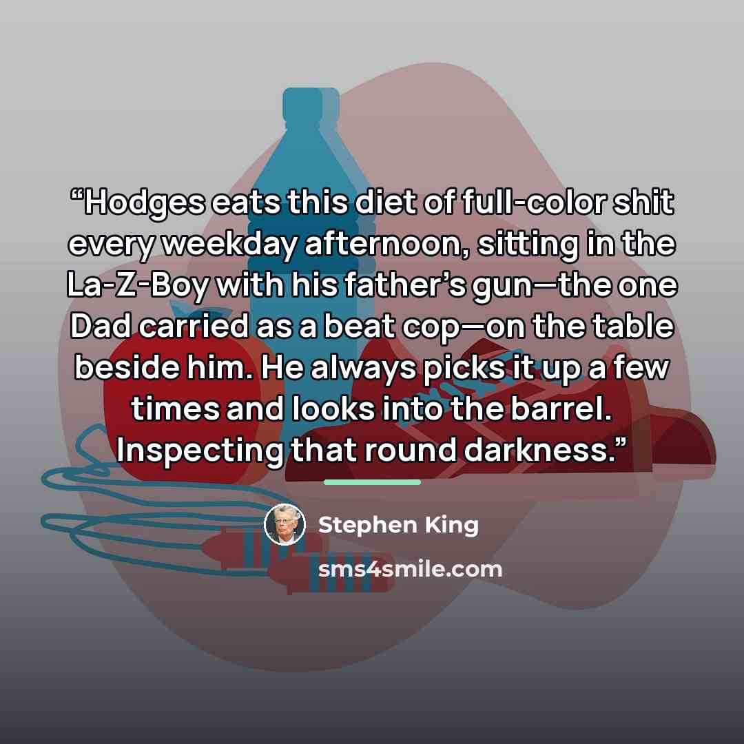“Hodges eats this diet of full-color shit every weekday afternoon, sitting in the La-Z-Boy with his father’s gun—the one Dad carried as a beat cop—on the table beside him. He always picks it up a few times and looks into the barrel. Inspecting that round darkness.” quote by Stephen King