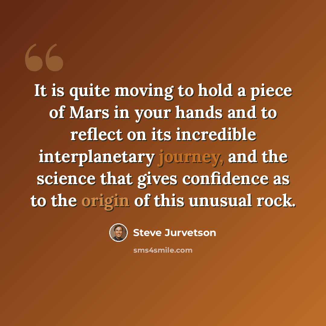 “It is quite moving to hold a piece of Mars in your hands and to reflect on its incredible interplanetary journey, and the science that gives confidence as to the origin of this unusual rock.” quote by Steve Jurvetson