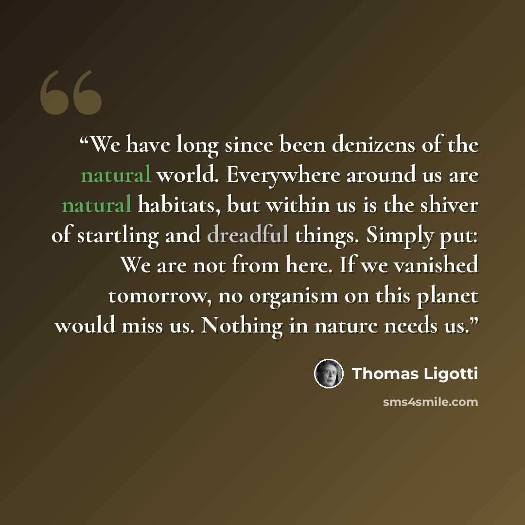 “We have long since been denizens of the natural world. Everywhere around us are natural habitats, but within us is the shiver of startling and dreadful things. Simply put: We are not from here. If we vanished tomorrow, no organism on this planet would miss us. Nothing in nature needs us.” quote by Thomas Ligotti