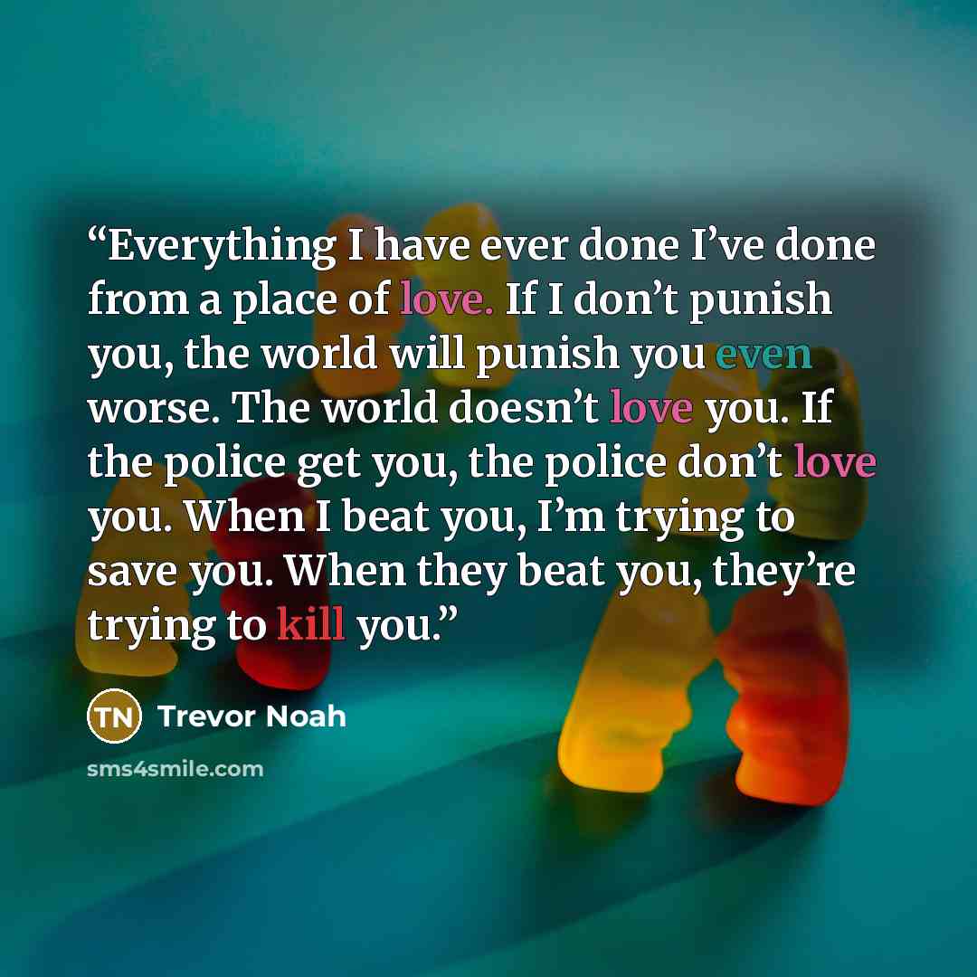 “Everything I have ever done I’ve done from a place of love. If I don’t punish you, the world will punish you even worse. The world doesn’t love you. If the police get you, the police don’t love you. When I beat you, I’m trying to save you. When they beat you, they’re trying to kill you.” quote by Trevor Noah
