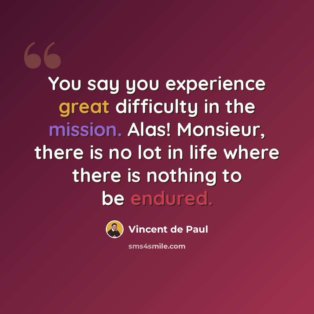 “You say you experience great difficulty in the mission. Alas! Monsieur, there is no lot in life where there is nothing to be endured.” quote by Vincent de Paul