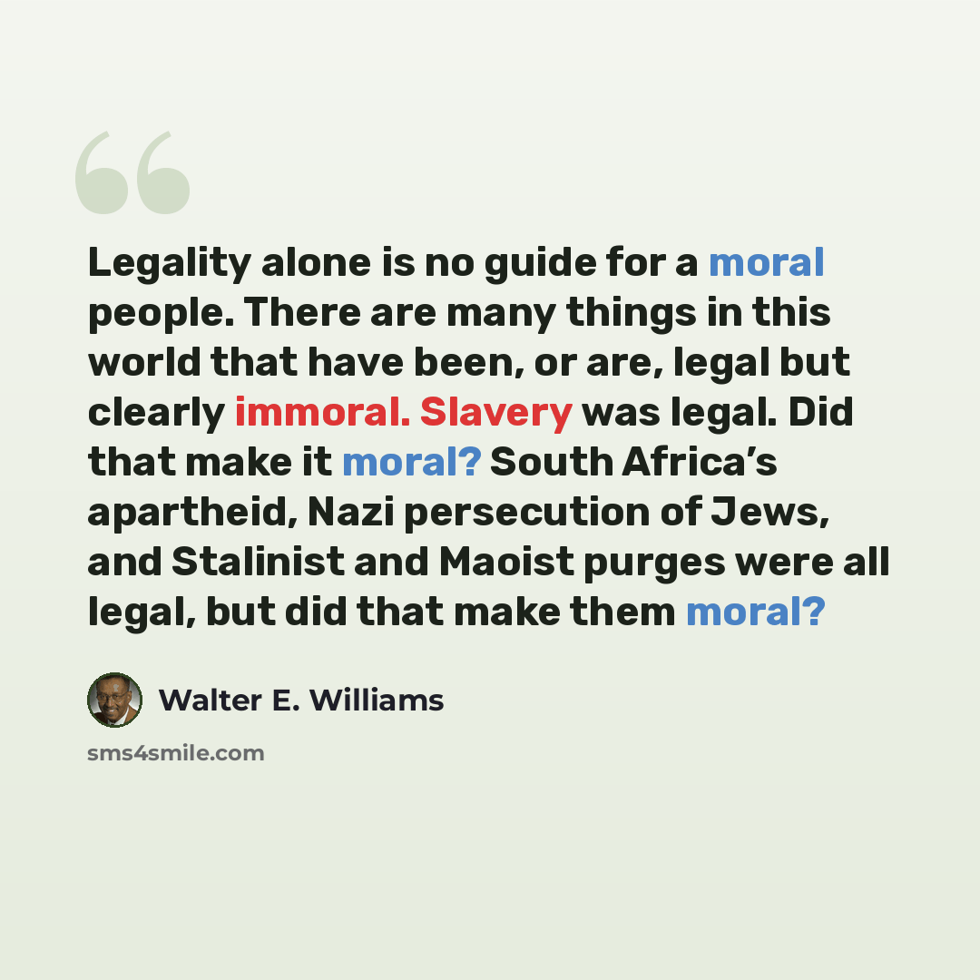 “Legality alone is no guide for a moral people. There are many things in this world that have been, or are, legal but clearly immoral. Slavery was legal. Did that make it moral? South Africa’s apartheid, Nazi persecution of Jews, and Stalinist and Maoist purges were all legal, but did that make…” quote by Walter E. Williams