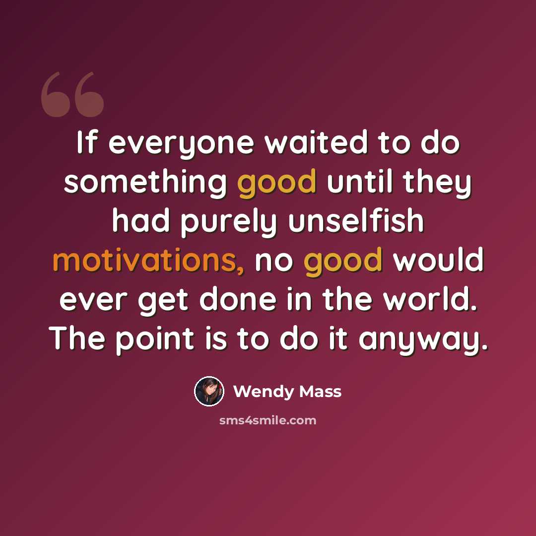 “If everyone waited to do something good until they had purely unselfish motivations, no good would ever get done in the world. The point is to do it anyway.” quote by Wendy Mass