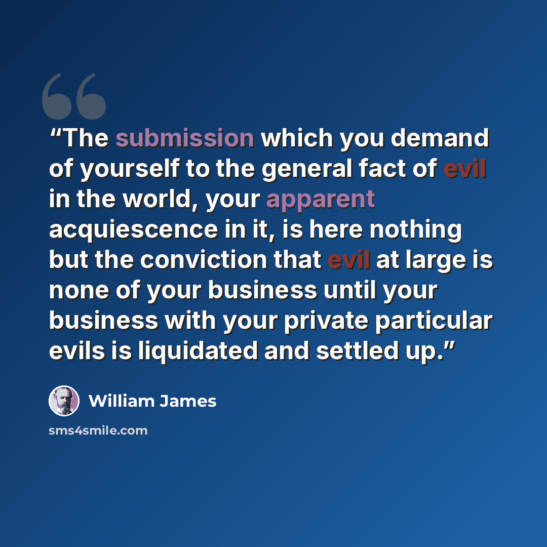 “The submission which you demand of yourself to the general fact of evil in the world, your apparent acquiescence in it, is here nothing but the conviction that evil at large is none of your business until your business with your private particular evils is liquidated and settled up.” quote by William James