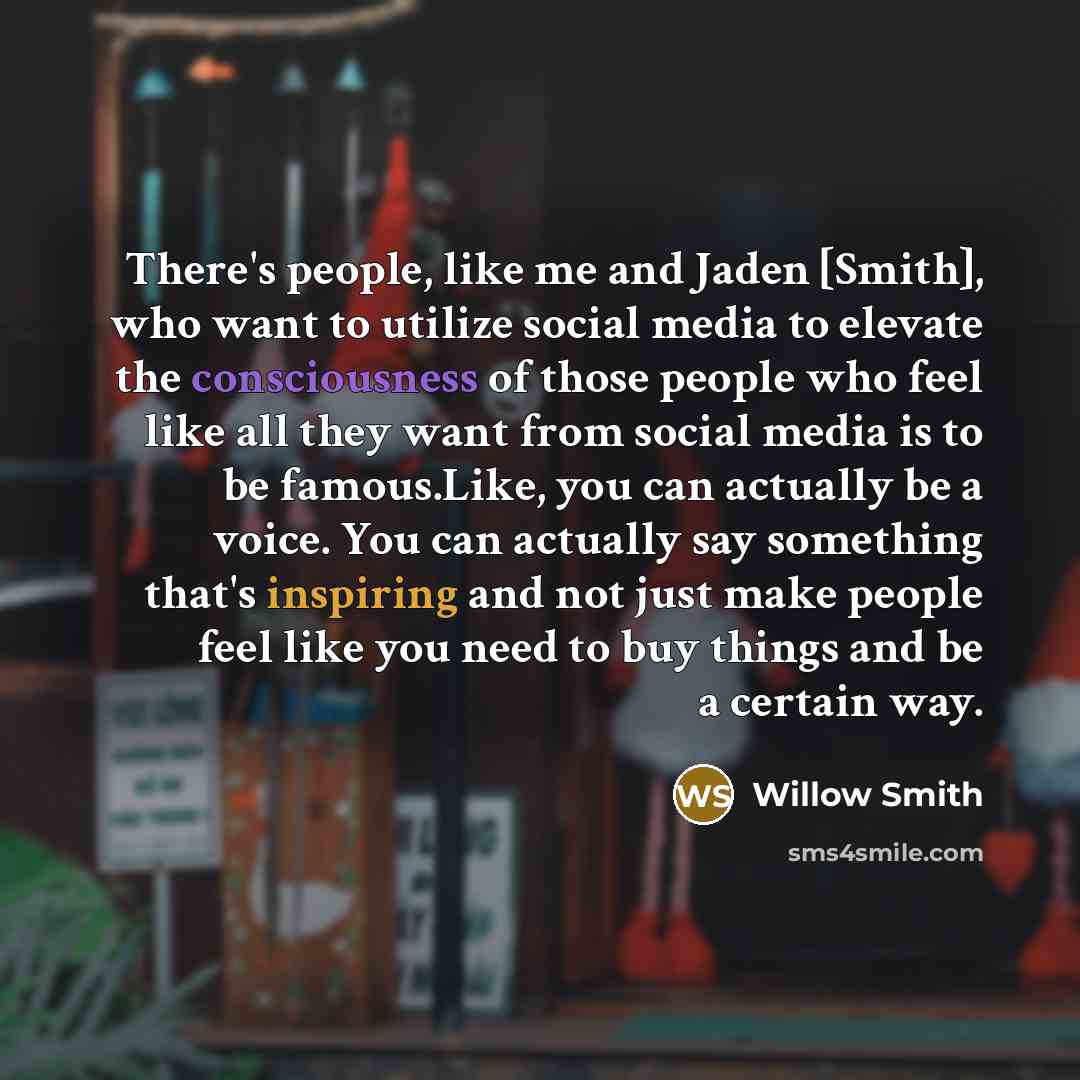 “There's people, like me and Jaden [Smith], who want to utilize social media to elevate the consciousness of those people who feel like all they want from social media is to be famous.Like, you can actually be a voice. You can actually say something that's inspiring and not just make people feel…” quote by Willow Smith