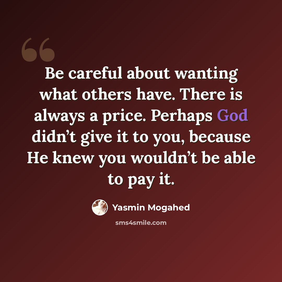 “Be careful about wanting what others have. There is always a price. Perhaps God didn’t give it to you, because He knew you wouldn’t be able to pay it.” quote by Yasmin Mogahed