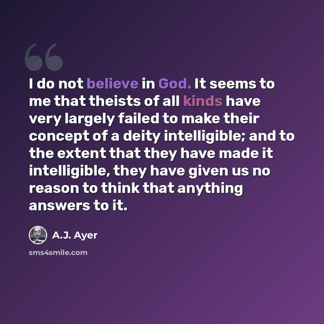 “I do not believe in God. It seems to me that theists of all kinds have very largely failed to make their concept of a deity intelligible; and to the extent that they have made it intelligible, they have given us no reason to think that anything answers to it.” quote by A.J. Ayer