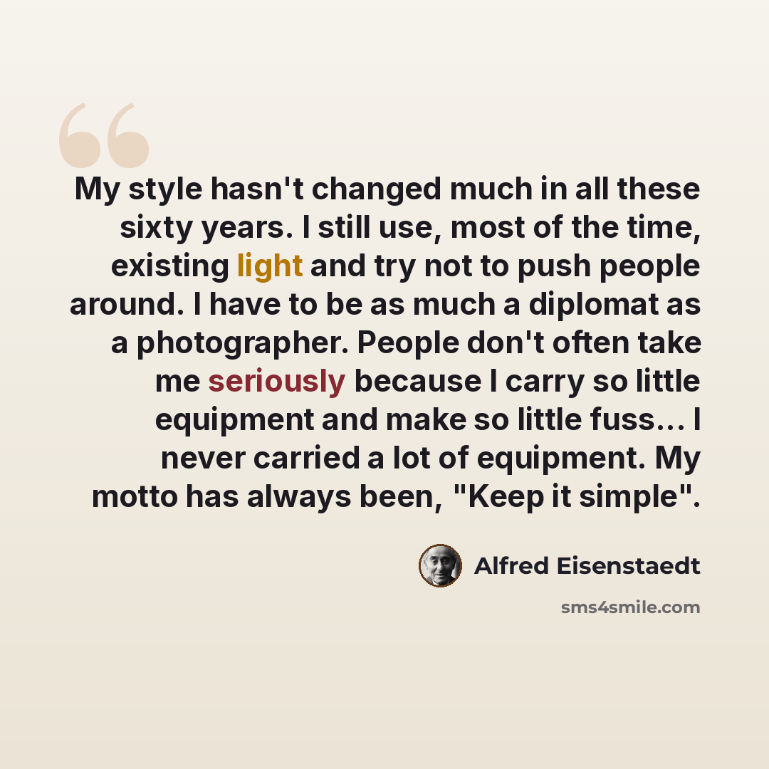 “My style hasn't changed much in all these sixty years. I still use, most of the time, existing light and try not to push people around. I have to be as much a diplomat as a photographer. People don't often take me seriously because I carry so little equipment and make so little fuss... I never…” quote by Alfred Eisenstaedt