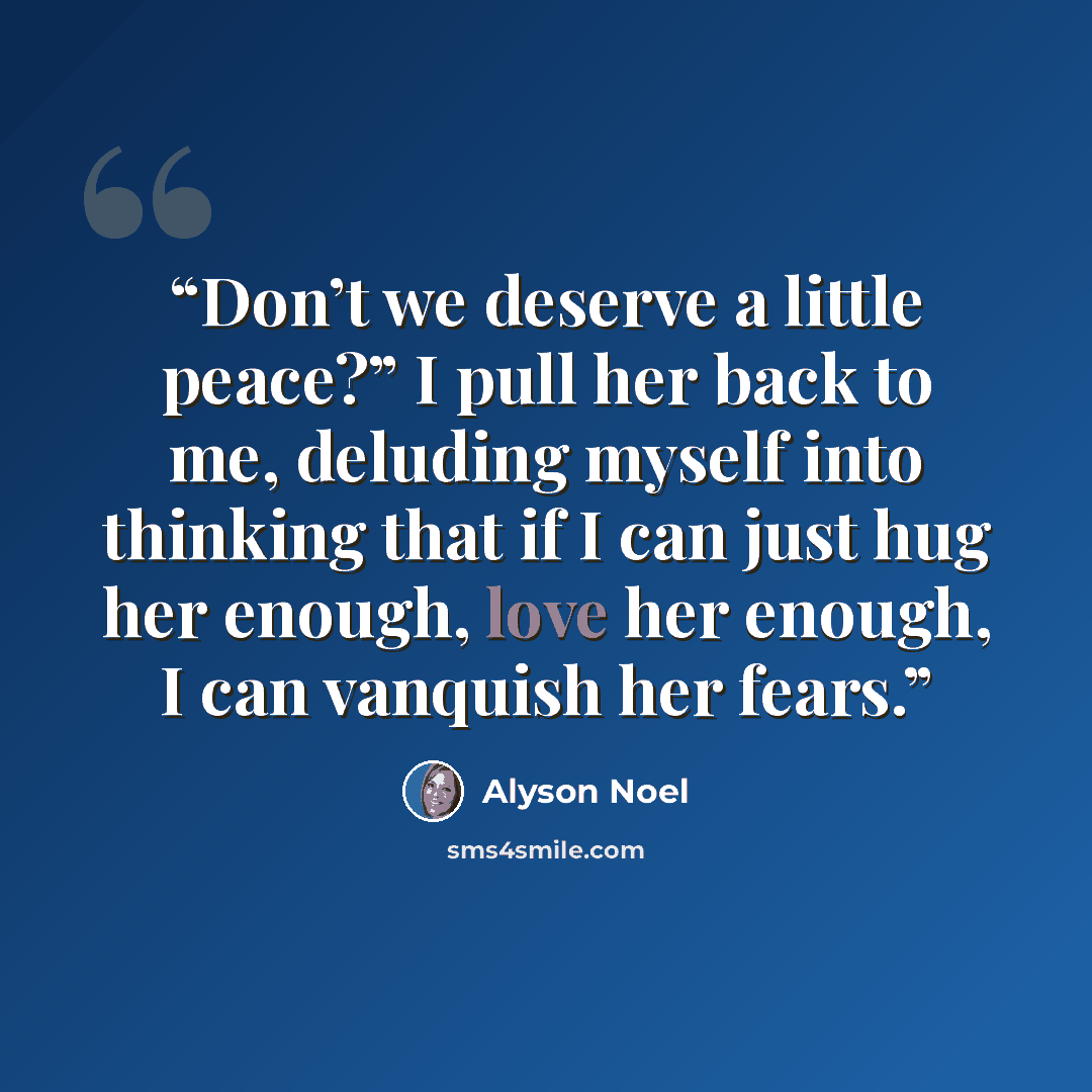 “Don’t we deserve a little peace?” I pull her back to me, deluding myself into thinking that if I can just hug her enough, love her enough, I can vanquish her fears.” quote by Alyson Noel