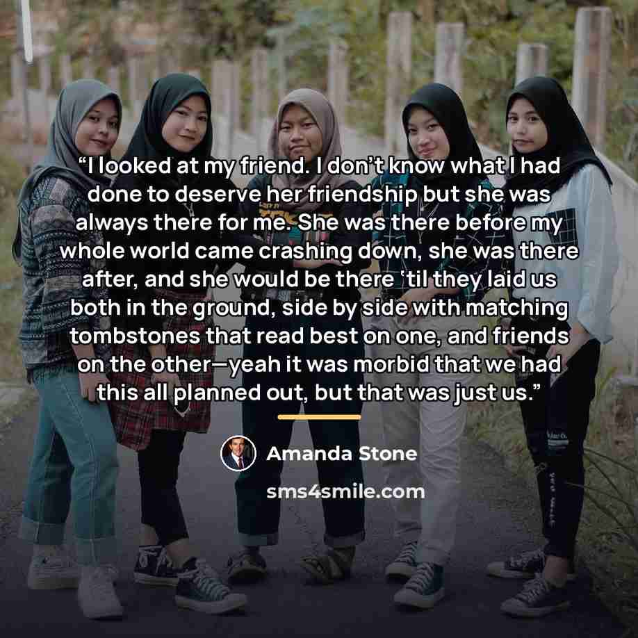 “I looked at my friend. I don’t know what I had done to deserve her friendship but she was always there for me. She was there before my whole world came crashing down, she was there after, and she would be there ‘til they laid us both in the ground, side by side with matching tombstones that read…” quote by Amanda Stone