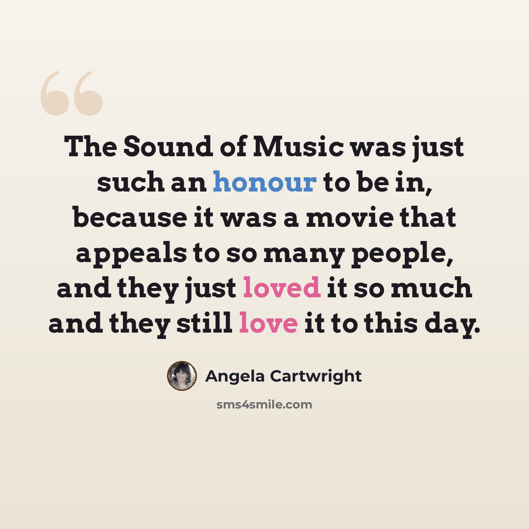 “The Sound of Music was just such an honour to be in, because it was a movie that appeals to so many people, and they just loved it so much and they still love it to this day.” quote by Angela Cartwright