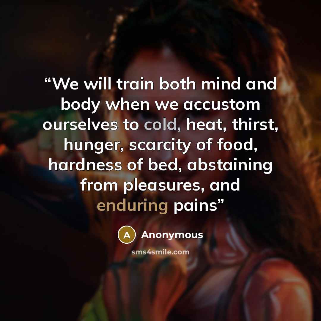 “We will train both mind and body when we accustom ourselves to cold, heat, thirst, hunger, scarcity of food, hardness of bed, abstaining from pleasures, and enduring pains” quote by Anonymous
