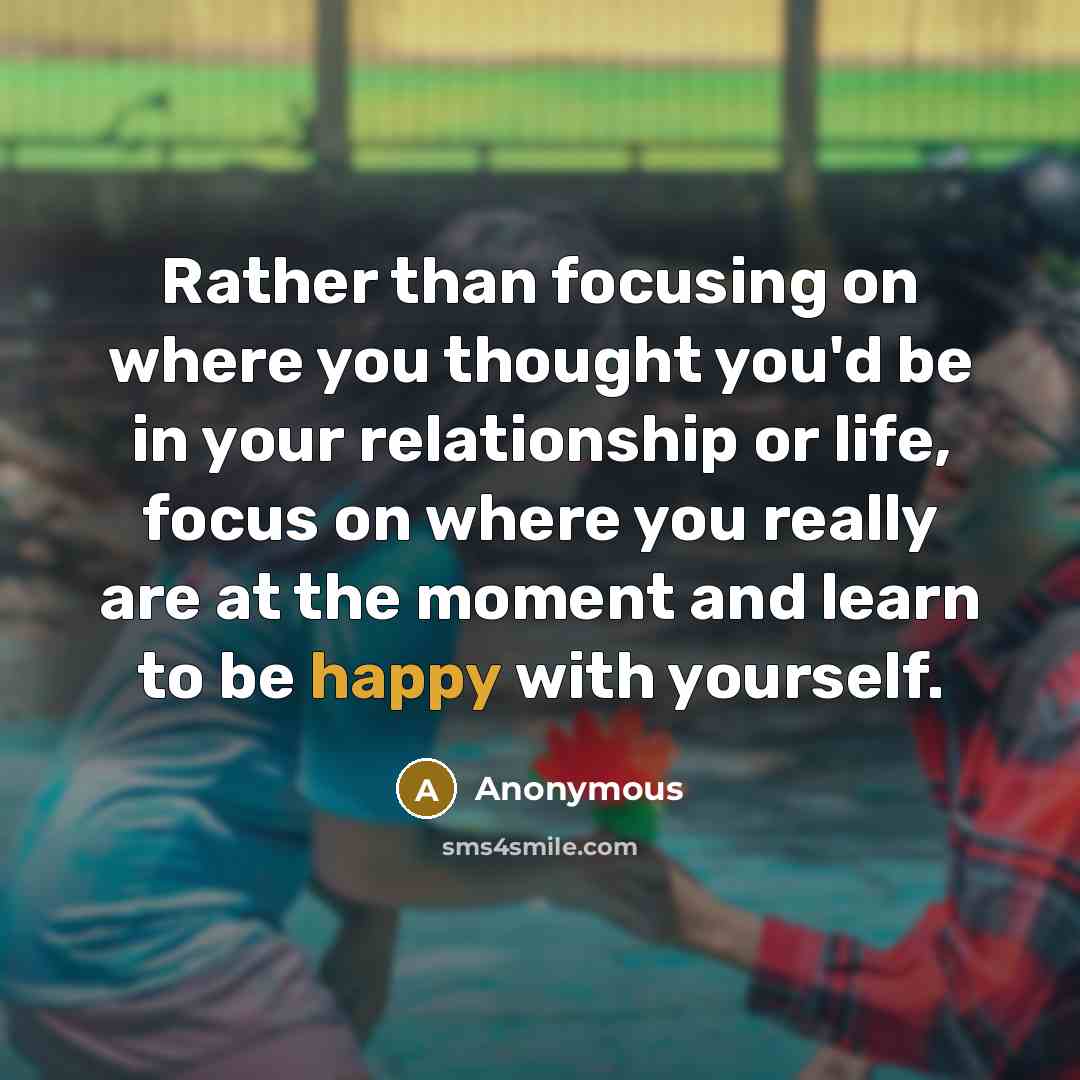 “Rather than focusing on where you thought you'd be in your relationship or life, focus on where you really are at the moment and learn to be happy with yourself.” quote by Anonymous