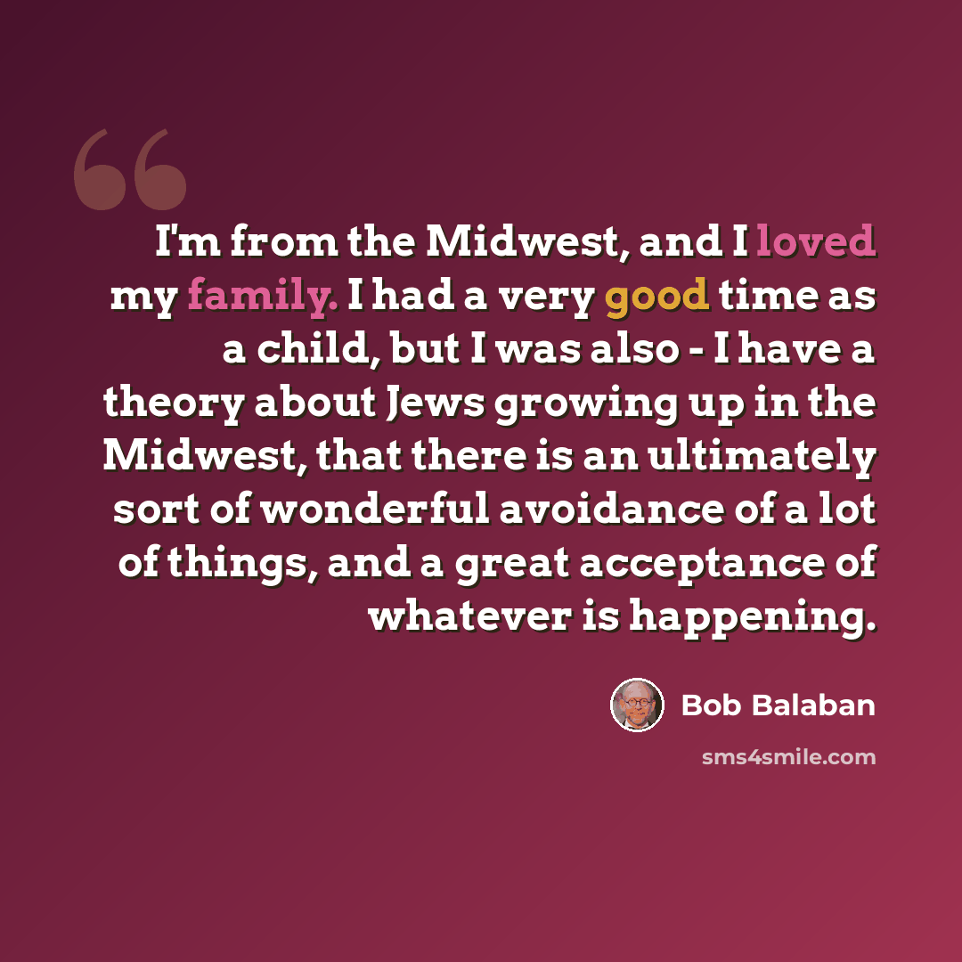 “I'm from the Midwest, and I loved my family. I had a very good time as a child, but I was also - I have a theory about Jews growing up in the Midwest, that there is an ultimately sort of wonderful avoidance of a lot of things, and a great acceptance of whatever is happening.” quote by Bob Balaban