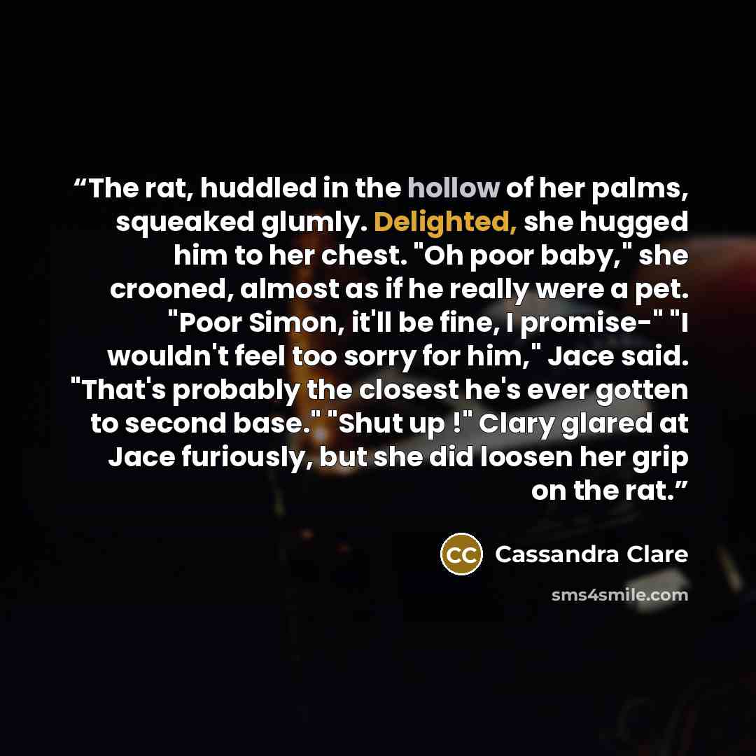 “The rat, huddled in the hollow of her palms, squeaked glumly. Delighted, she hugged him to her chest. "Oh poor baby," she crooned, almost as if he really were a pet. "Poor Simon, it'll be fine, I promise-" "I wouldn't feel too sorry for him," Jace said. "That's probably the closest he's ever…” quote by Cassandra Clare