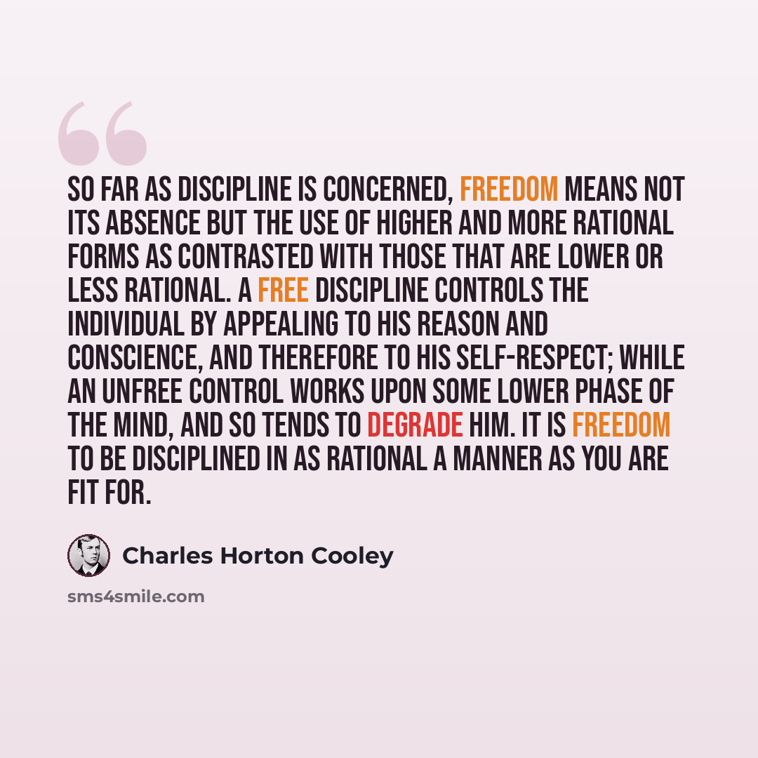 “So far as discipline is concerned, freedom means not its absence but the use of higher and more rational forms as contrasted with those that are lower or less rational. A free discipline controls the individual by appealing to his reason and conscience, and therefore to his self-respect; while an…” quote by Charles Horton Cooley