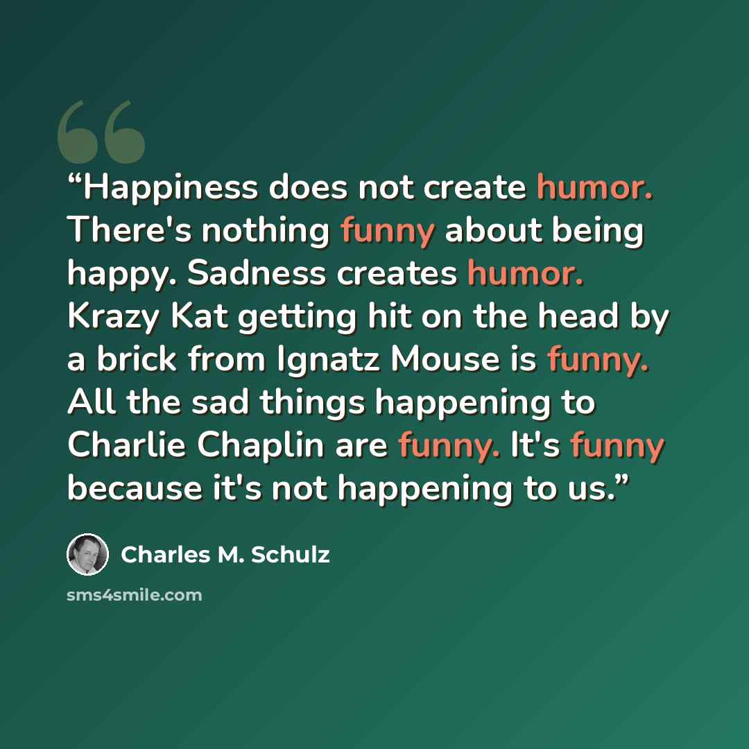 “Happiness does not create humor. There's nothing funny about being happy. Sadness creates humor. Krazy Kat getting hit on the head by a brick from Ignatz Mouse is funny. All the sad things happening to Charlie Chaplin are funny. It's funny because it's not happening to us.” quote by Charles M. Schulz
